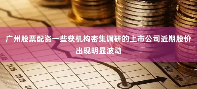 广州股票配资一些获机构密集调研的上市公司近期股价出现明显波动
