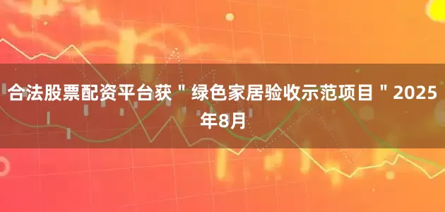 合法股票配资平台获＂绿色家居验收示范项目＂2025年8月