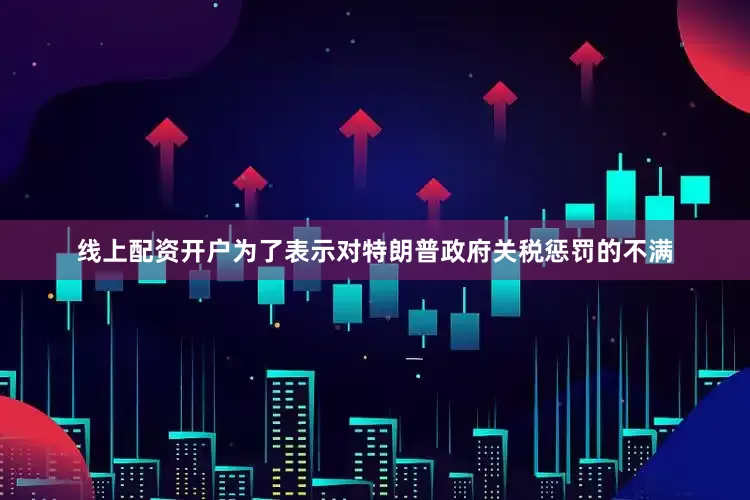 线上配资开户为了表示对特朗普政府关税惩罚的不满