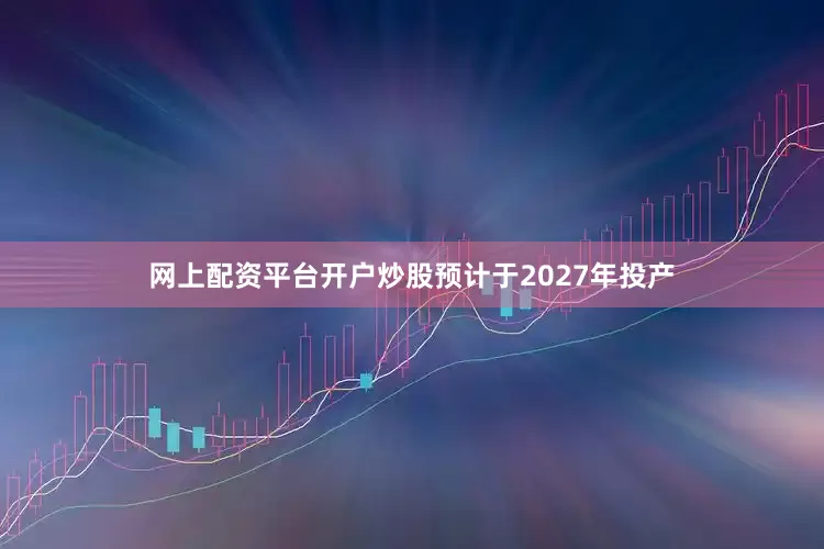 网上配资平台开户炒股预计于2027年投产